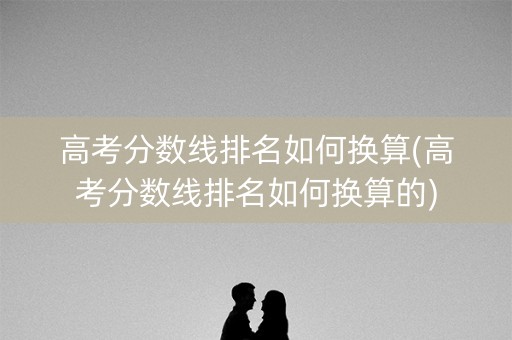 高考分数线排名如何换算(高考分数线排名如何换算的)