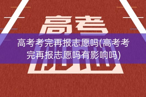 高考考完再报志愿吗(高考考完再报志愿吗有影响吗)