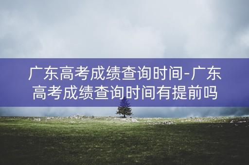 广东高考成绩查询时间-广东高考成绩查询时间有提前吗