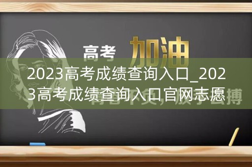 2023高考成绩查询入口_2023高考成绩查询入口官网志愿