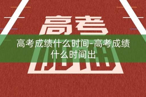 高考成绩什么时间-高考成绩什么时间出