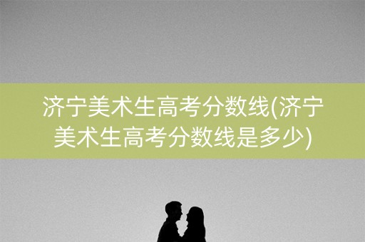 济宁美术生高考分数线(济宁美术生高考分数线是多少)
