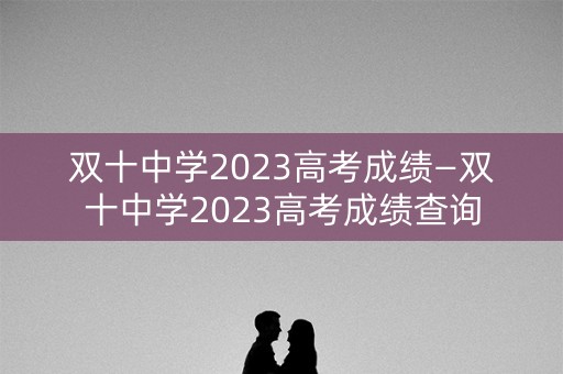 双十中学2023高考成绩—双十中学2023高考成绩查询