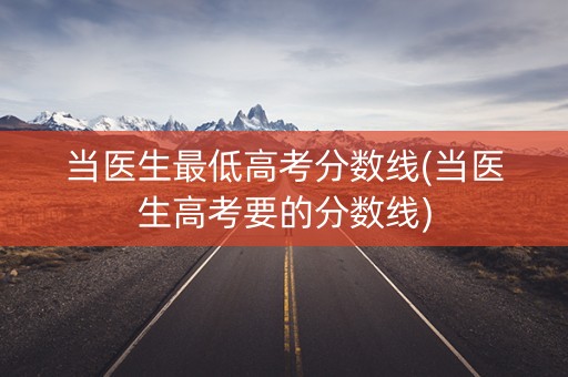 当医生最低高考分数线(当医生高考要的分数线)