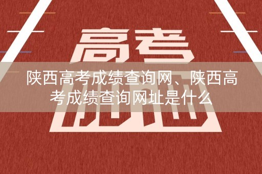 陕西高考成绩查询网、陕西高考成绩查询网址是什么