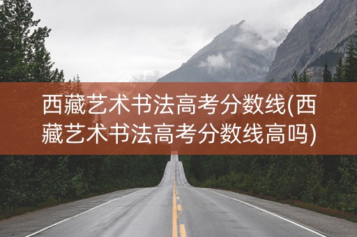 西藏艺术书法高考分数线(西藏艺术书法高考分数线高吗)