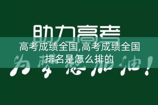 高考成绩全国,高考成绩全国排名是怎么排的