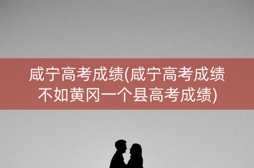 咸宁高考成绩(咸宁高考成绩不如黄冈一个县高考成绩)