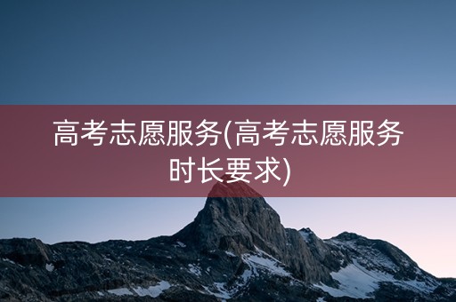 高考志愿服务(高考志愿服务时长要求)