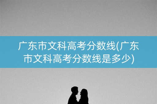 广东市文科高考分数线(广东市文科高考分数线是多少)
