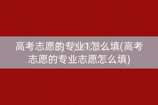 高考志愿的专业1怎么填(高考志愿的专业志愿怎么填)