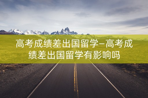 高考成绩差出国留学—高考成绩差出国留学有影响吗