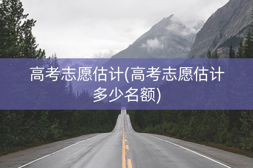 高考志愿估计(高考志愿估计多少名额)