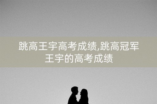 跳高王宇高考成绩,跳高冠军王宇的高考成绩