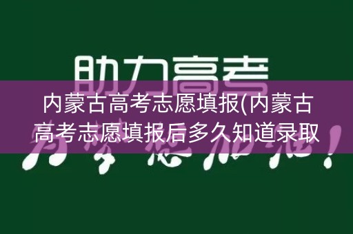 内蒙古高考志愿填报(内蒙古高考志愿填报后多久知道录取结果)
