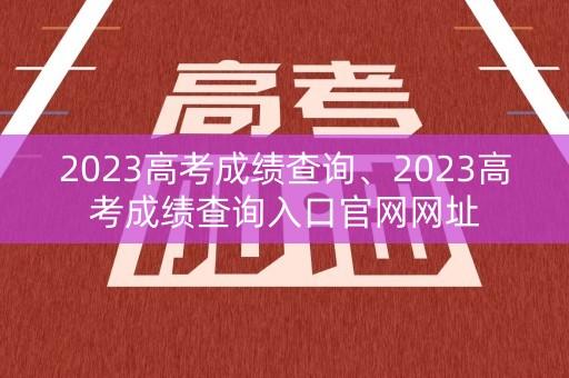 2023高考成绩查询、2023高考成绩查询入口官网网址