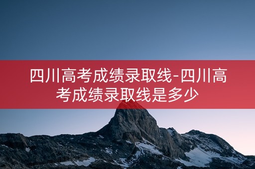 四川高考成绩录取线-四川高考成绩录取线是多少