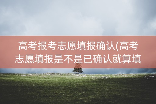 高考报考志愿填报确认(高考志愿填报是不是已确认就算填报成功了)