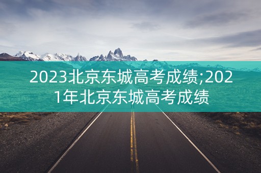 2023北京东城高考成绩;2021年北京东城高考成绩