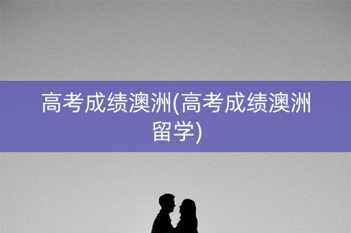 高考成绩澳洲(高考成绩澳洲留学)