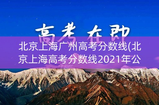 北京上海广州高考分数线(北京上海高考分数线2021年公布)