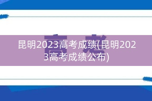 昆明2023高考成绩(昆明2023高考成绩公布)