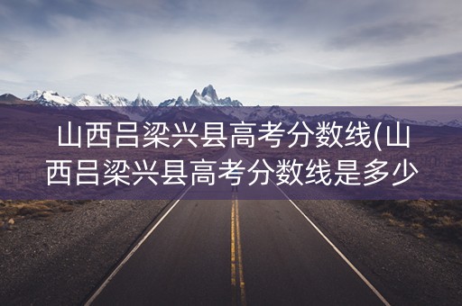 山西吕梁兴县高考分数线(山西吕梁兴县高考分数线是多少)