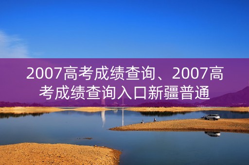 2007高考成绩查询、2007高考成绩查询入口新疆普通