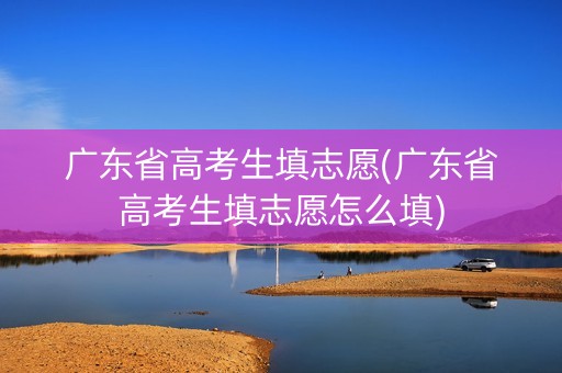 广东省高考生填志愿(广东省高考生填志愿怎么填)
