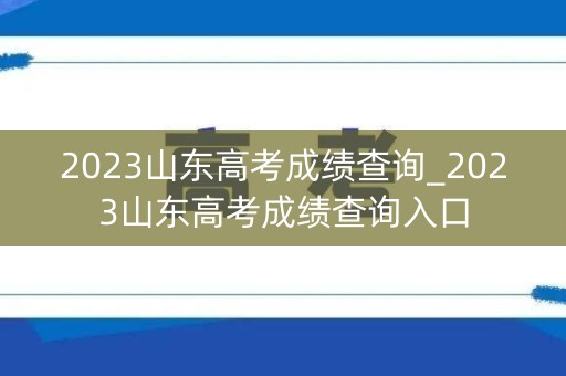 2023山东高考成绩查询_2023山东高考成绩查询入口