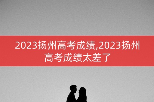 2023扬州高考成绩,2023扬州高考成绩太差了