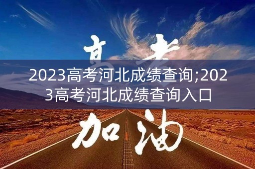 2023高考河北成绩查询;2023高考河北成绩查询入口