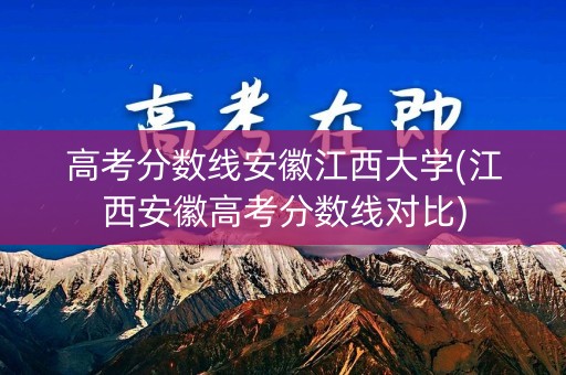 高考分数线安徽江西大学(江西安徽高考分数线对比)