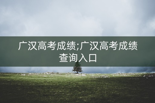 广汉高考成绩;广汉高考成绩查询入口