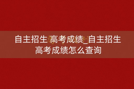 自主招生 高考成绩_自主招生 高考成绩怎么查询
