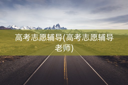 高考志愿辅导(高考志愿辅导老师)