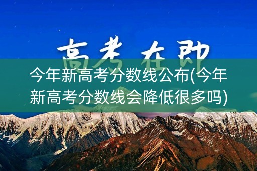 今年新高考分数线公布(今年新高考分数线会降低很多吗)