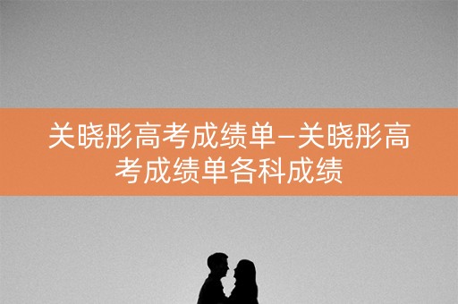 关晓彤高考成绩单—关晓彤高考成绩单各科成绩