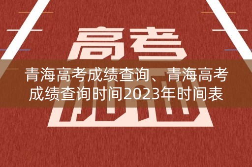 青海高考成绩查询、青海高考成绩查询时间2023年时间表