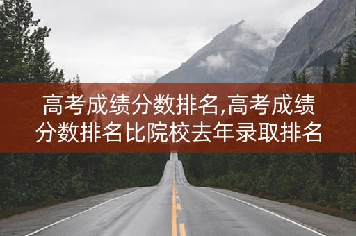 高考成绩分数排名,高考成绩分数排名比院校去年录取排名高能被录取嘛