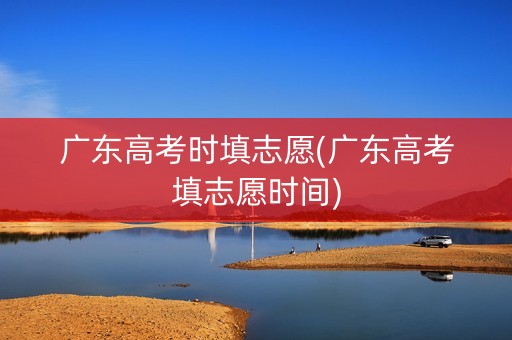 广东高考时填志愿(广东高考填志愿时间)
