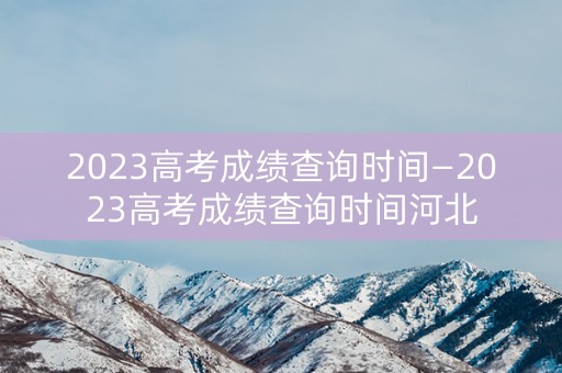 2023高考成绩查询时间—2023高考成绩查询时间河北