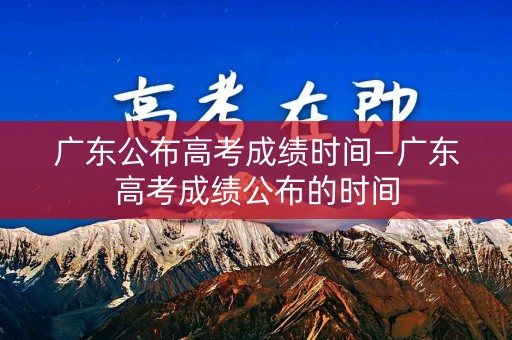 广东公布高考成绩时间—广东高考成绩公布的时间