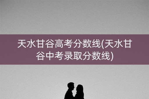 天水甘谷高考分数线(天水甘谷中考录取分数线)