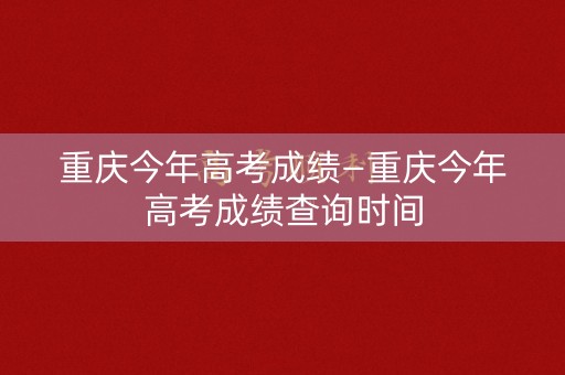 重庆今年高考成绩—重庆今年高考成绩查询时间