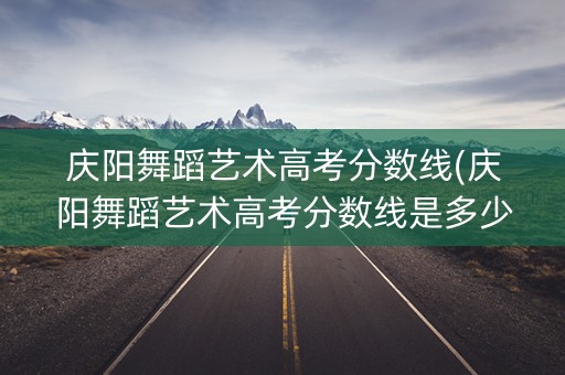 庆阳舞蹈艺术高考分数线(庆阳舞蹈艺术高考分数线是多少) 庆阳舞蹈艺术高考分数线(庆阳舞蹈艺术高考分数线是多少)