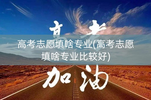 高考志愿填啥专业(高考志愿填啥专业比较好)