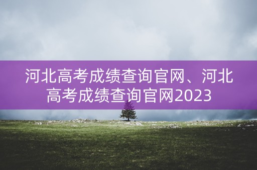 河北高考成绩查询官网、河北高考成绩查询官网2023