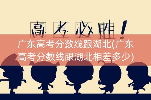 广东高考分数线跟湖北(广东高考分数线跟湖北相差多少)