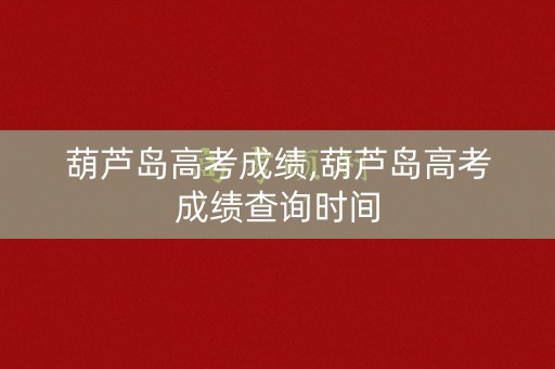 葫芦岛高考成绩,葫芦岛高考成绩查询时间